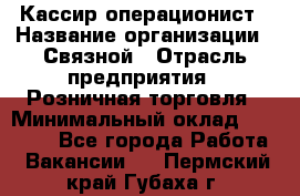 Кассир-операционист › Название организации ­ Связной › Отрасль предприятия ­ Розничная торговля › Минимальный оклад ­ 35 000 - Все города Работа » Вакансии   . Пермский край,Губаха г.